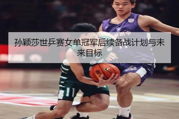 孙颖莎世乒赛女单冠军后续备战计划与未来目标